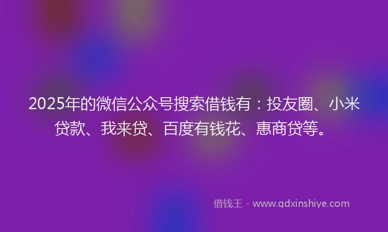 2025年的微信公众号搜索借钱有：投友圈、小米贷款、我来贷、百度有钱花、惠商贷等。