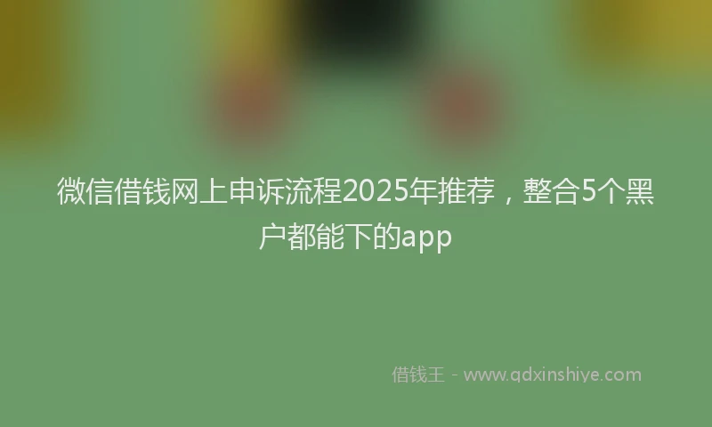 微信借钱网上申诉流程2025年推荐，整合5个黑户都能下的app