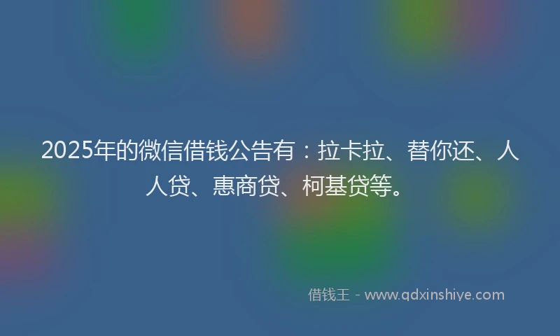 2025年的微信借钱公告有：拉卡拉、替你还、人人贷、惠商贷、柯基贷等。