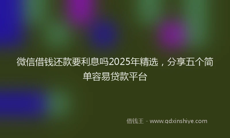 微信借钱还款要利息吗2025年精选，分享五个简单容易贷款平台