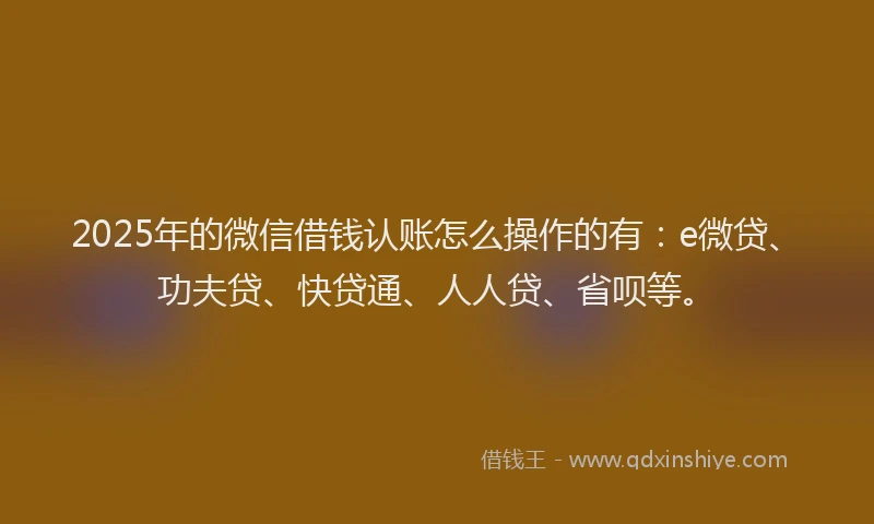 2025年的微信借钱认账怎么操作的有：e微贷、功夫贷、快贷通、人人贷、省呗等。