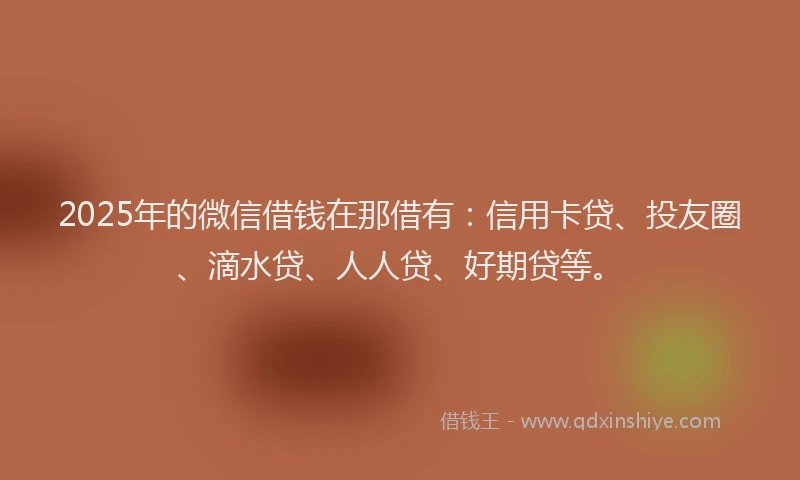 2025年的微信借钱在那借有：信用卡贷、投友圈、滴水贷、人人贷、好期贷等。