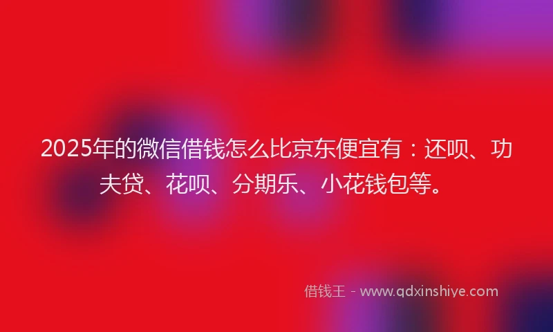 2025年的微信借钱怎么比京东便宜有：还呗、功夫贷、花呗、分期乐、小花钱包等。