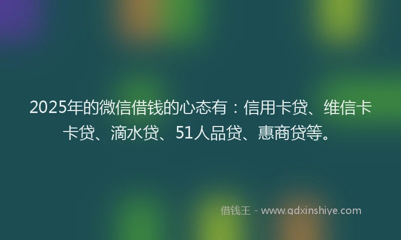2025年的微信借钱的心态有：信用卡贷、维信卡卡贷、滴水贷、51人品贷、惠商贷等。