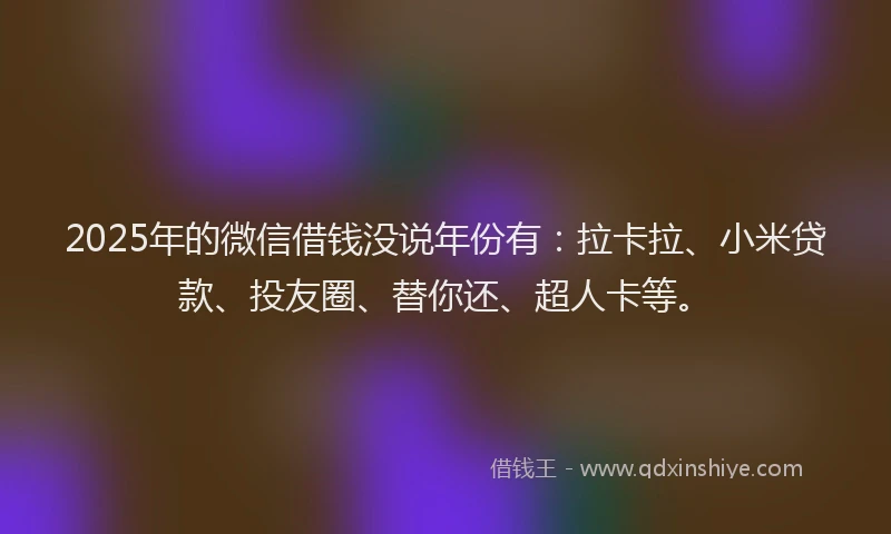 2025年的微信借钱没说年份有：拉卡拉、小米贷款、投友圈、替你还、超人卡等。
