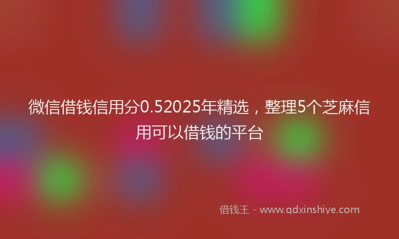 微信借钱信用分0.52025年精选，整理5个芝麻信用可以借钱的平台