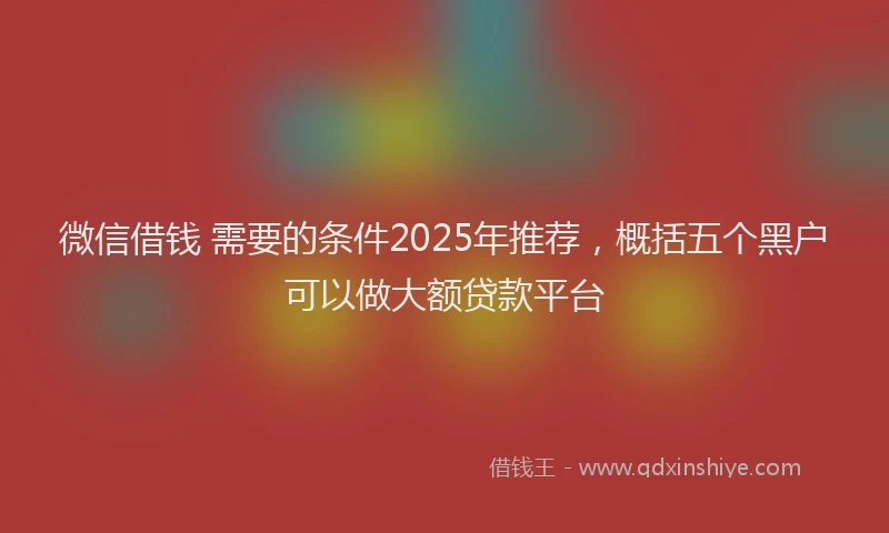 微信借钱 需要的条件2025年推荐，概括五个黑户可以做大额贷款平台