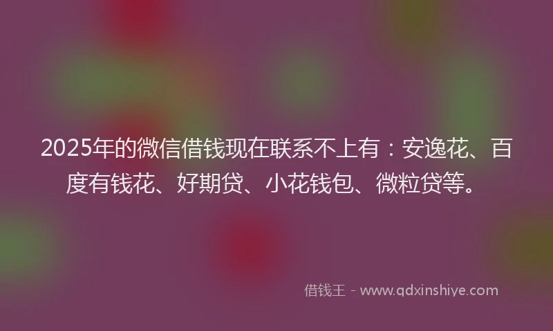 2025年的微信借钱现在联系不上有：安逸花、百度有钱花、好期贷、小花钱包、微粒贷等。