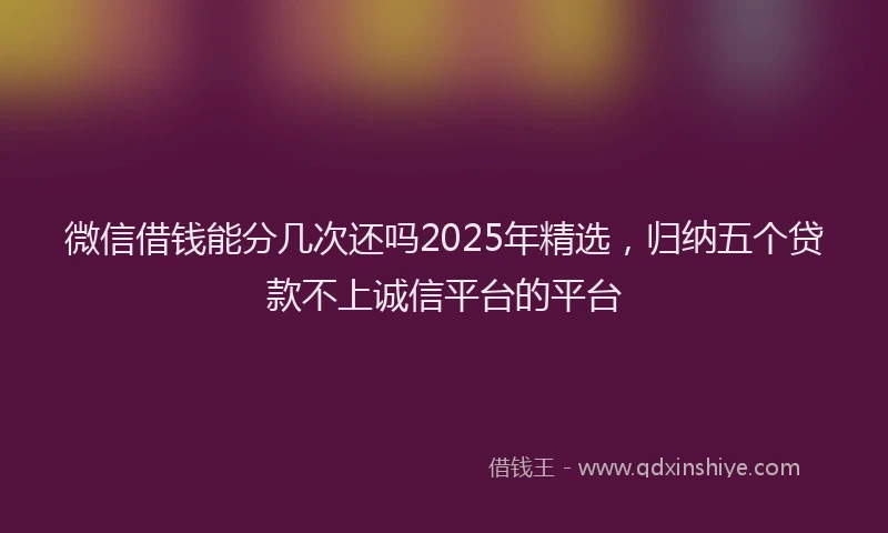 微信借钱能分几次还吗2025年精选，归纳五个贷款不上诚信平台的平台