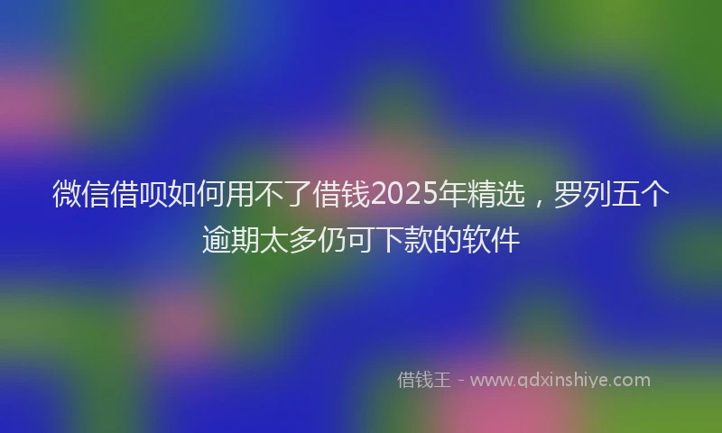 微信借呗如何用不了借钱2025年精选，罗列五个逾期太多仍可下款的软件