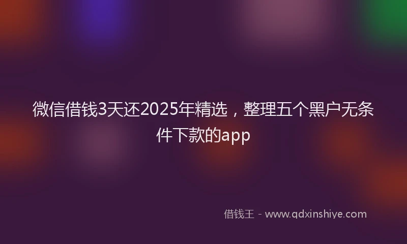 微信借钱3天还2025年精选，整理五个黑户无条件下款的app