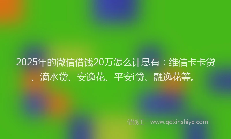 2025年的微信借钱20万怎么计息有：维信卡卡贷、滴水贷、安逸花、平安i贷、融逸花等。