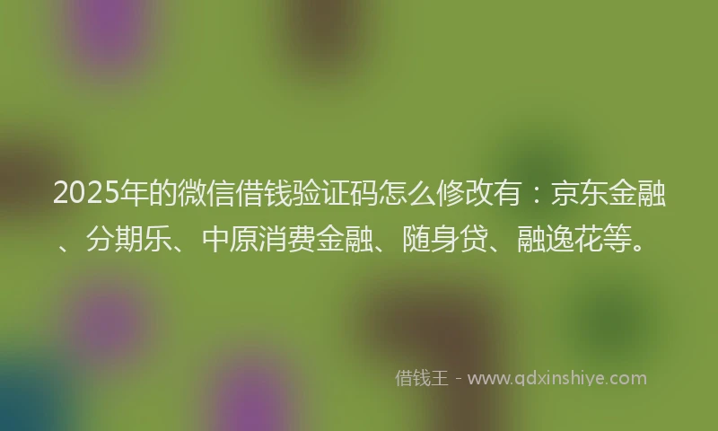 2025年的微信借钱验证码怎么修改有：京东金融、分期乐、中原消费金融、随身贷、融逸花等。