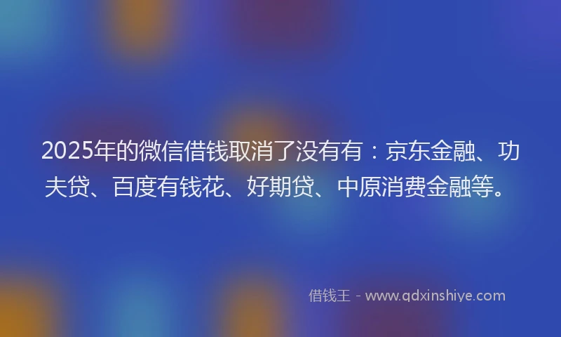 2025年的微信借钱取消了没有有：京东金融、功夫贷、百度有钱花、好期贷、中原消费金融等。