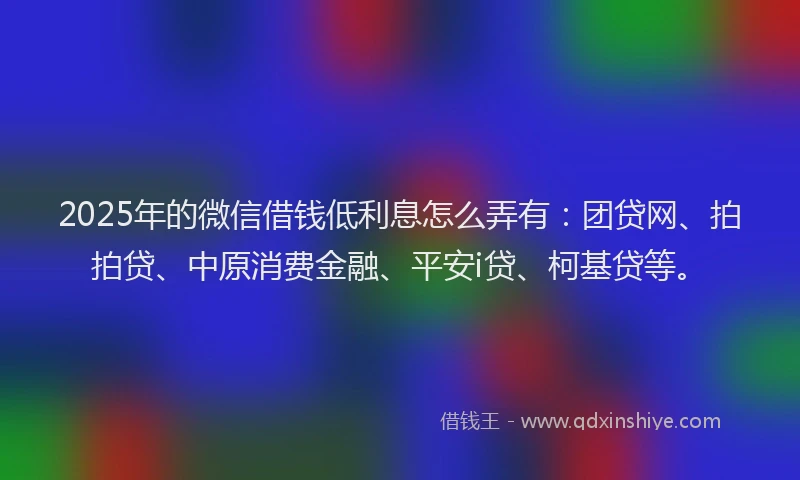 2025年的微信借钱低利息怎么弄有：团贷网、拍拍贷、中原消费金融、平安i贷、柯基贷等。
