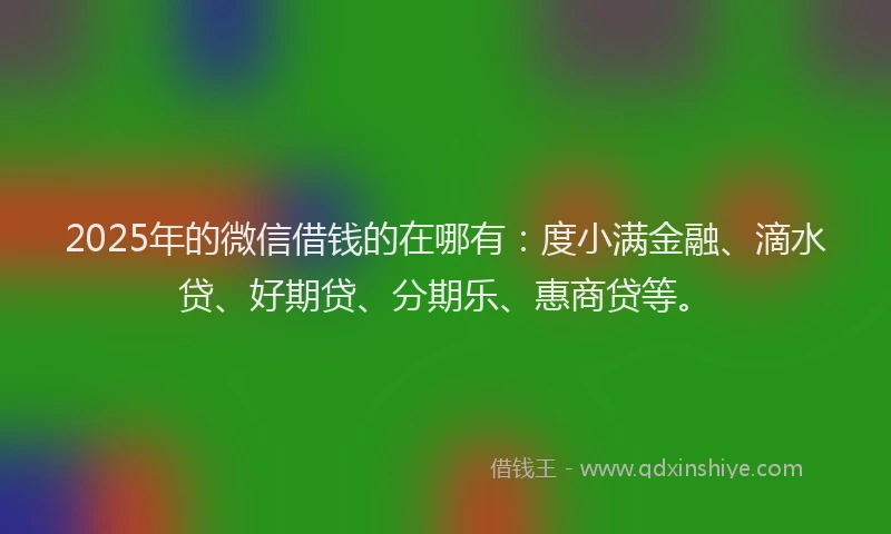 2025年的微信借钱的在哪有：度小满金融、滴水贷、好期贷、分期乐、惠商贷等。