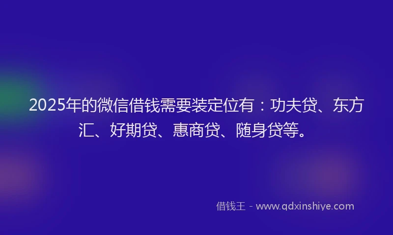 2025年的微信借钱需要装定位有：功夫贷、东方汇、好期贷、惠商贷、随身贷等。