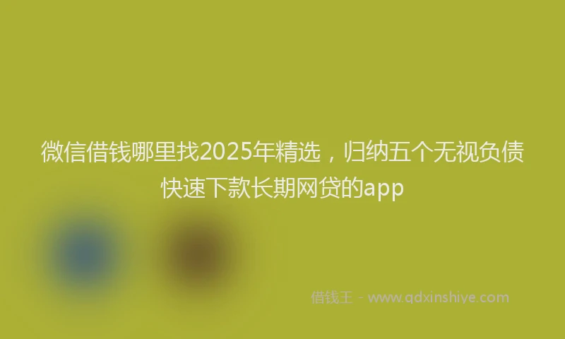 微信借钱哪里找2025年精选，归纳五个无视负债快速下款长期网贷的app