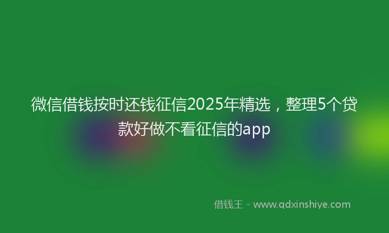 微信借钱按时还钱征信2025年精选，整理5个贷款好做不看征信的app