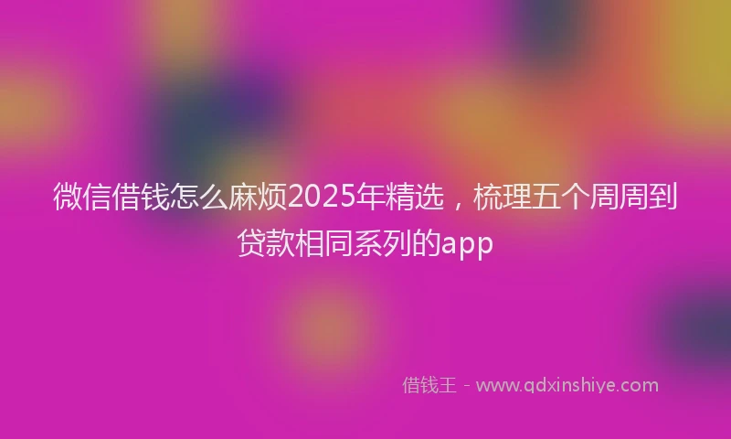 微信借钱怎么麻烦2025年精选，梳理五个周周到贷款相同系列的app