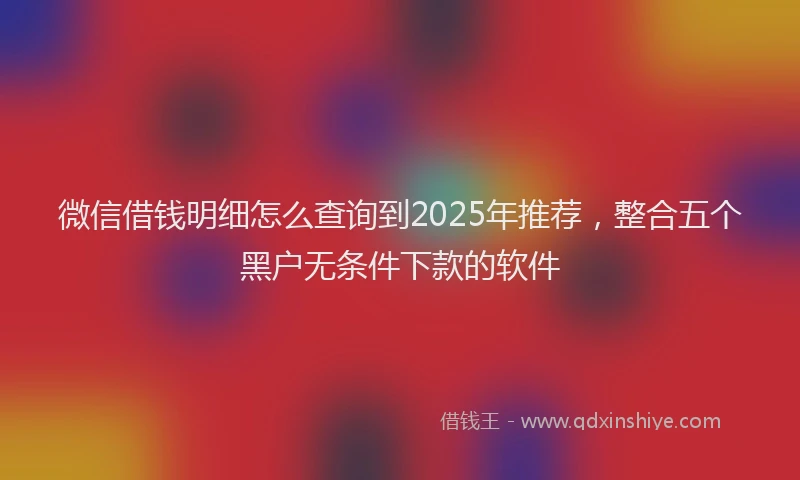 微信借钱明细怎么查询到2025年推荐，整合五个黑户无条件下款的软件