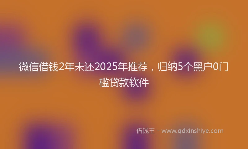 微信借钱2年未还2025年推荐，归纳5个黑户0门槛贷款软件