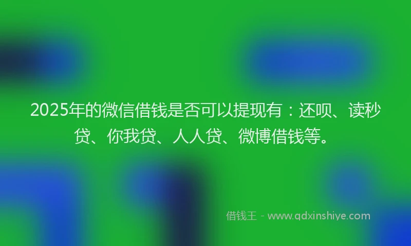 2025年的微信借钱是否可以提现有：还呗、读秒贷、你我贷、人人贷、微博借钱等。