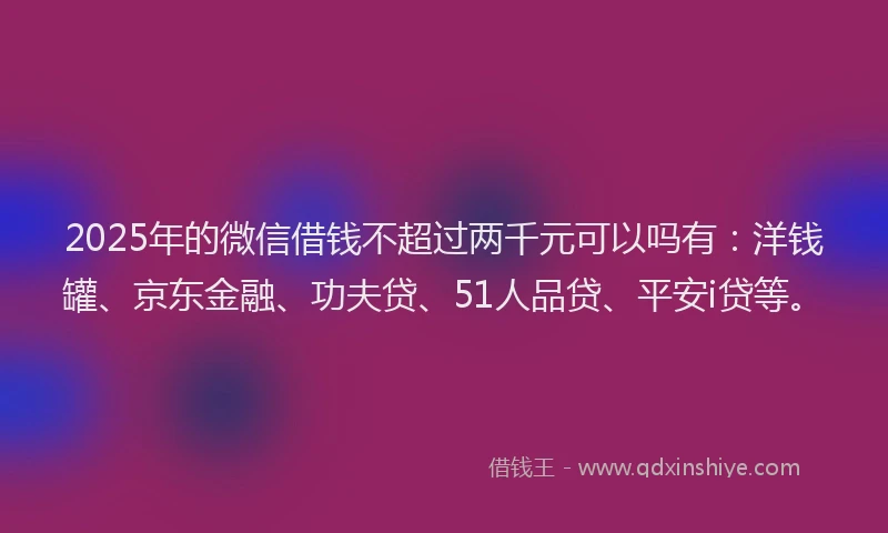 2025年的微信借钱不超过两千元可以吗有：洋钱罐、京东金融、功夫贷、51人品贷、平安i贷等。