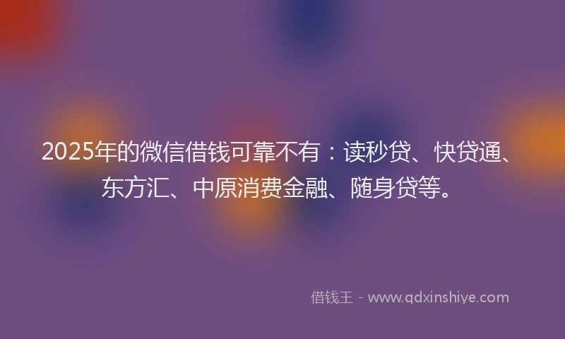 2025年的微信借钱可靠不有：读秒贷、快贷通、东方汇、中原消费金融、随身贷等。