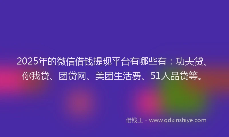 2025年的微信借钱提现平台有哪些有：功夫贷、你我贷、团贷网、美团生活费、51人品贷等。