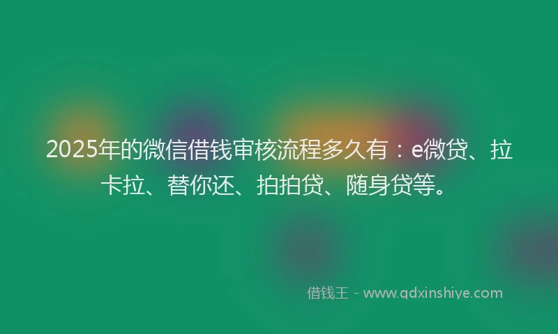 2025年的微信借钱审核流程多久有：e微贷、拉卡拉、替你还、拍拍贷、随身贷等。