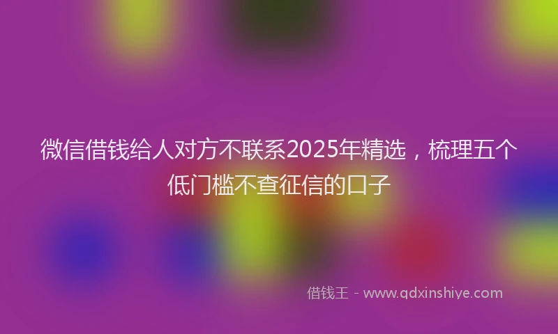 微信借钱给人对方不联系2025年精选，梳理五个低门槛不查征信的口子