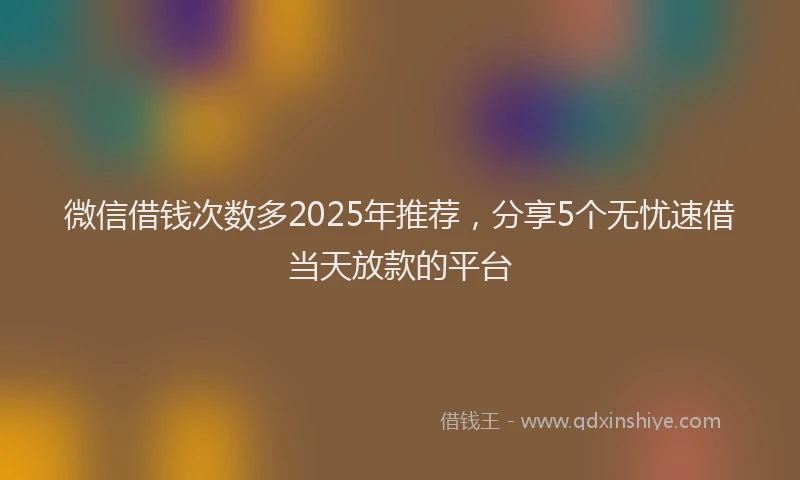 微信借钱次数多2025年推荐，分享5个无忧速借当天放款的平台