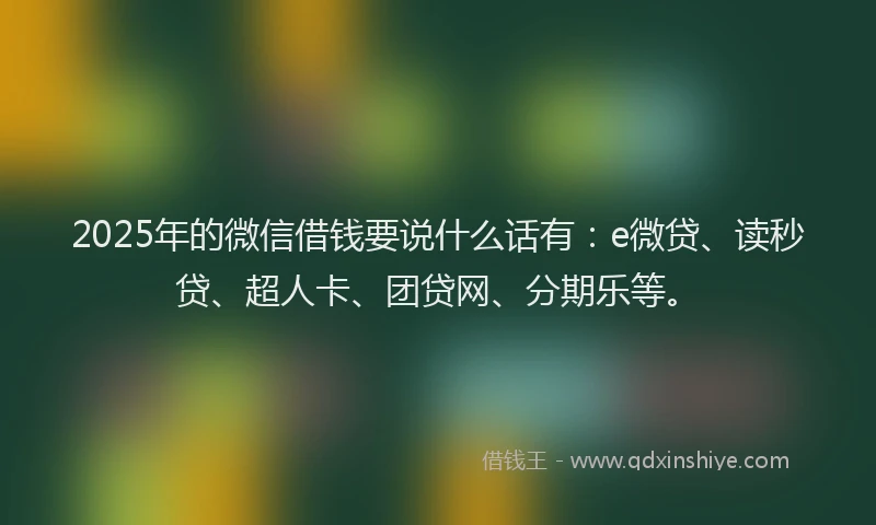 2025年的微信借钱要说什么话有：e微贷、读秒贷、超人卡、团贷网、分期乐等。
