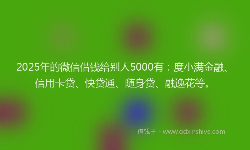 2025年的微信借钱给别人5000有：度小满金融、信用卡贷、快贷通、随身贷、融逸花等。