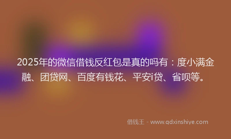 2025年的微信借钱反红包是真的吗有：度小满金融、团贷网、百度有钱花、平安i贷、省呗等。