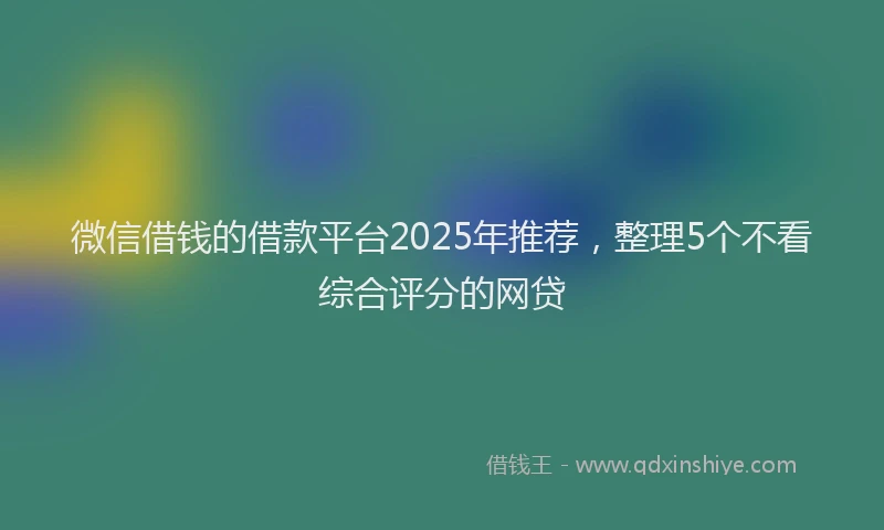 微信借钱的借款平台2025年推荐，整理5个不看综合评分的网贷