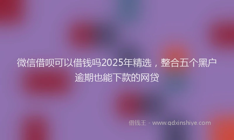 微信借呗可以借钱吗2025年精选，整合五个黑户逾期也能下款的网贷