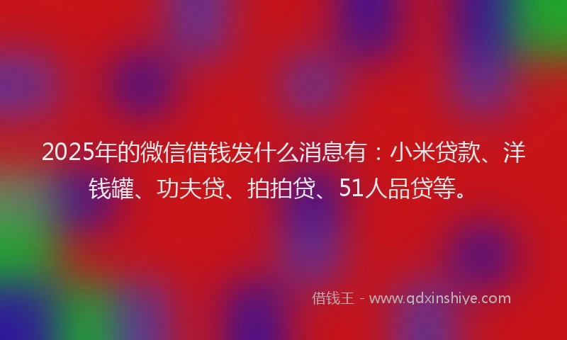 2025年的微信借钱发什么消息有：小米贷款、洋钱罐、功夫贷、拍拍贷、51人品贷等。