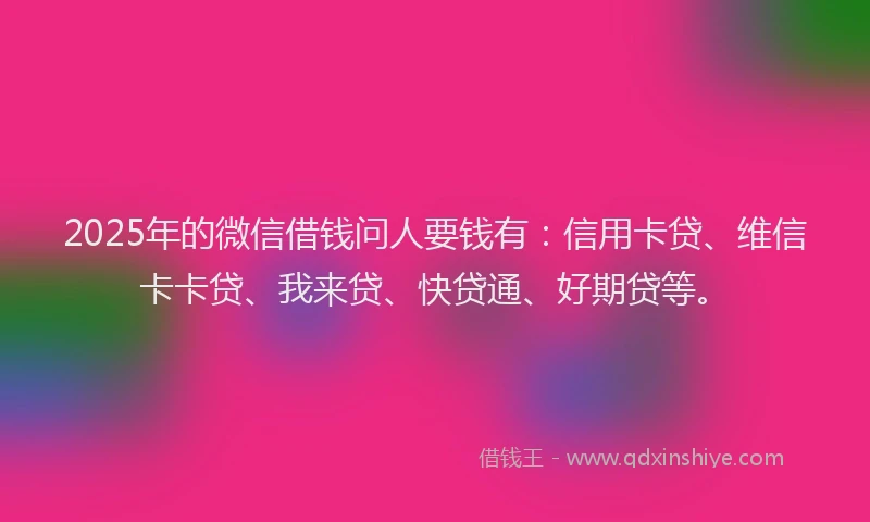 2025年的微信借钱问人要钱有：信用卡贷、维信卡卡贷、我来贷、快贷通、好期贷等。