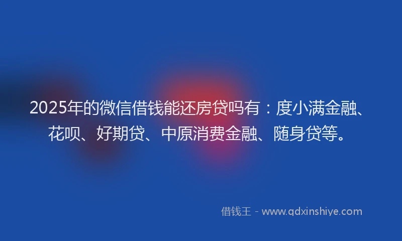 2025年的微信借钱能还房贷吗有：度小满金融、花呗、好期贷、中原消费金融、随身贷等。