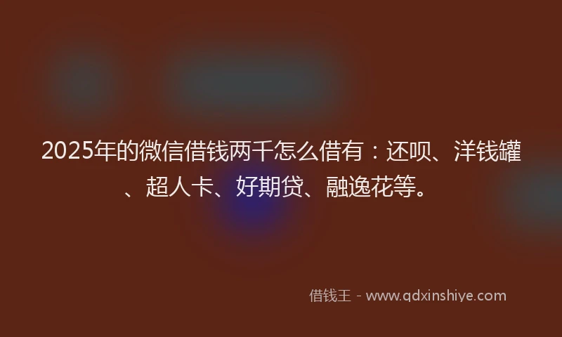 2025年的微信借钱两千怎么借有：还呗、洋钱罐、超人卡、好期贷、融逸花等。