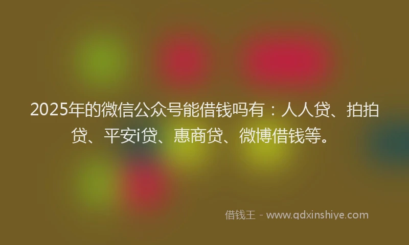 2025年的微信公众号能借钱吗有：人人贷、拍拍贷、平安i贷、惠商贷、微博借钱等。