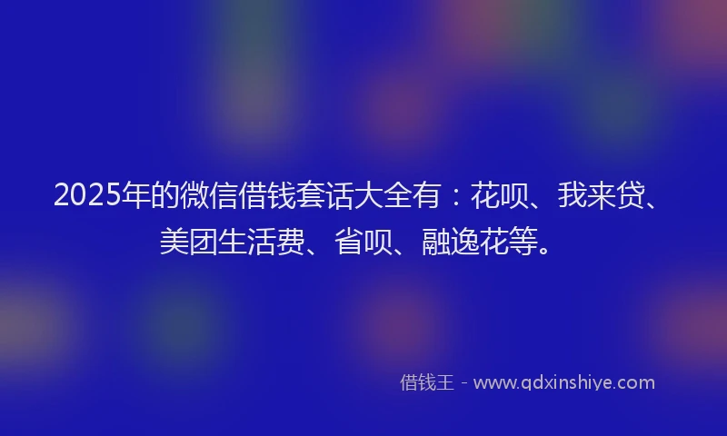 2025年的微信借钱套话大全有：花呗、我来贷、美团生活费、省呗、融逸花等。