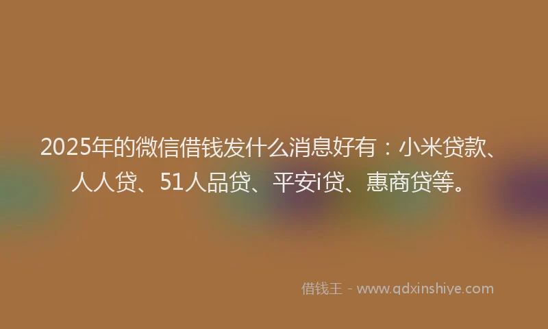 2025年的微信借钱发什么消息好有：小米贷款、人人贷、51人品贷、平安i贷、惠商贷等。