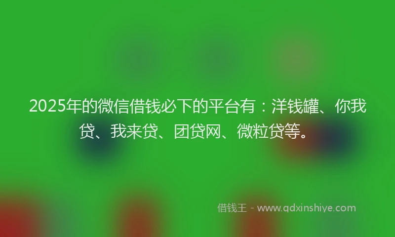 2025年的微信借钱必下的平台有：洋钱罐、你我贷、我来贷、团贷网、微粒贷等。