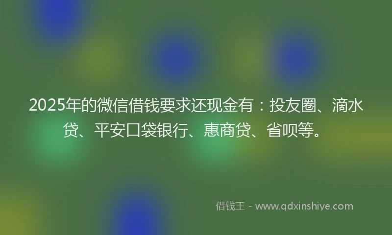 2025年的微信借钱要求还现金有：投友圈、滴水贷、平安口袋银行、惠商贷、省呗等。