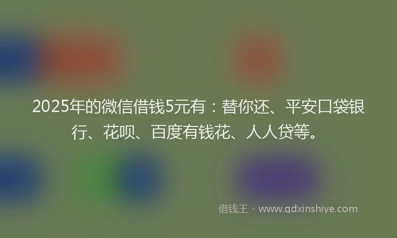 2025年的微信借钱5元有：替你还、平安口袋银行、花呗、百度有钱花、人人贷等。