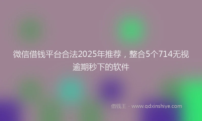 微信借钱平台合法2025年推荐，整合5个714无视逾期秒下的软件