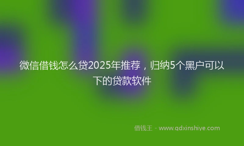 微信借钱怎么贷2025年推荐，归纳5个黑户可以下的贷款软件